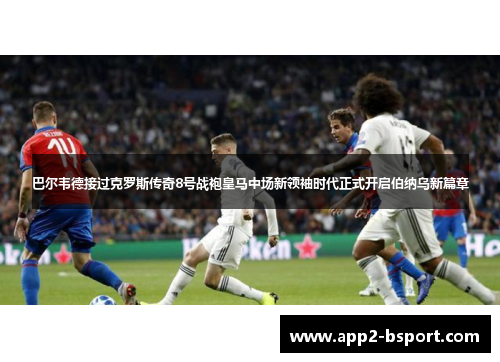 巴尔韦德接过克罗斯传奇8号战袍皇马中场新领袖时代正式开启伯纳乌新篇章 巴尔韦德接过克罗斯传奇8号战袍皇马中场新领袖时代正式开启伯纳乌新篇章