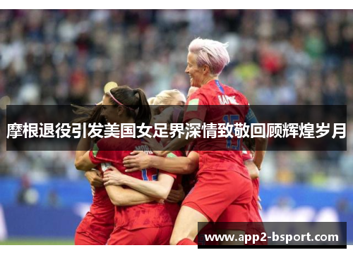 摩根退役引发美国女足界深情致敬回顾辉煌岁月