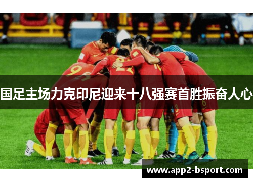 国足主场力克印尼迎来十八强赛首胜振奋人心