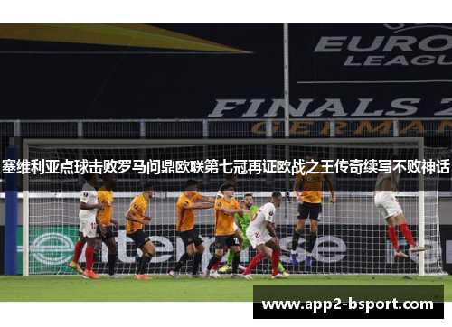 塞维利亚点球击败罗马问鼎欧联第七冠再证欧战之王传奇续写不败神话