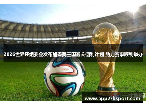 2026世界杯组委会发布加墨美三国通关便利计划 助力赛事顺利举办