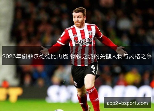 2026年谢菲尔德德比再燃 钢铁之城的关键人物与风格之争
